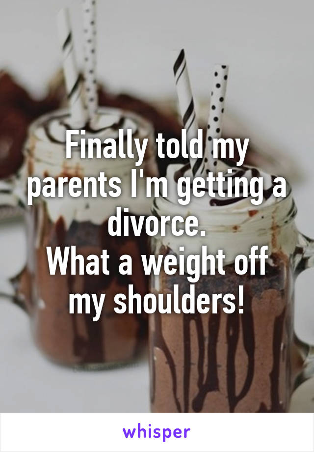 Finally told my parents I'm getting a divorce.
What a weight off my shoulders!