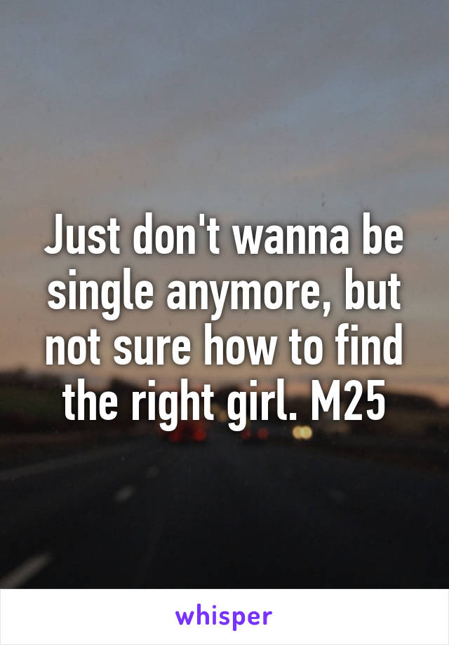 Just don't wanna be single anymore, but not sure how to find the right girl. M25