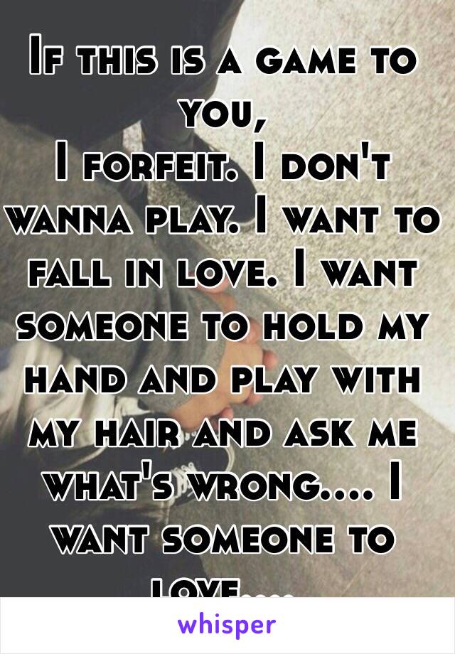 If this is a game to you, 
I forfeit. I don't wanna play. I want to fall in love. I want someone to hold my hand and play with my hair and ask me what's wrong.... I want someone to love....