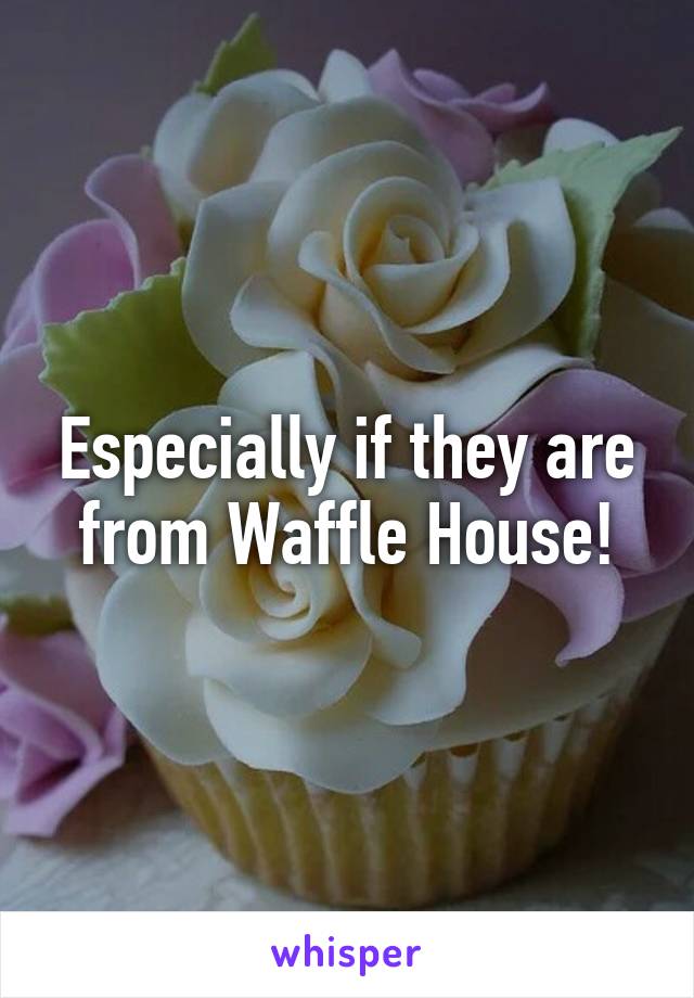 Especially if they are from Waffle House!