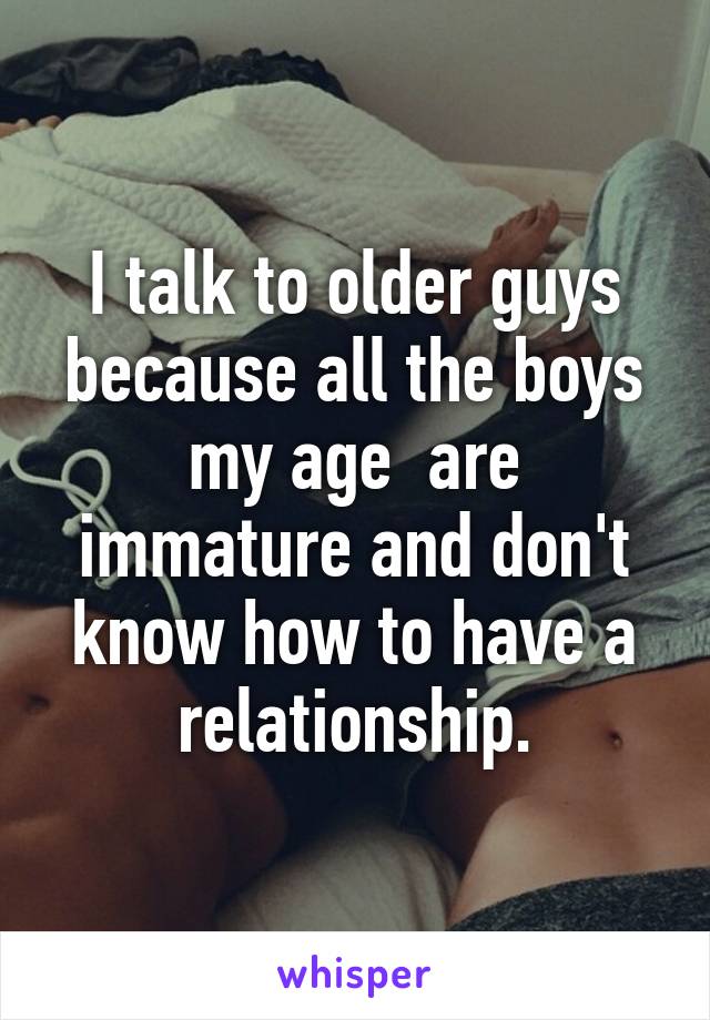 I talk to older guys because all the boys my age  are immature and don't know how to have a relationship.