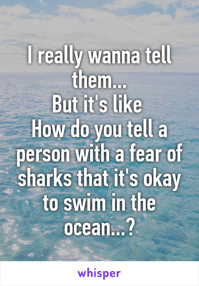 I really wanna tell them...
But it's like 
How do you tell a person with a fear of sharks that it's okay to swim in the ocean...?
