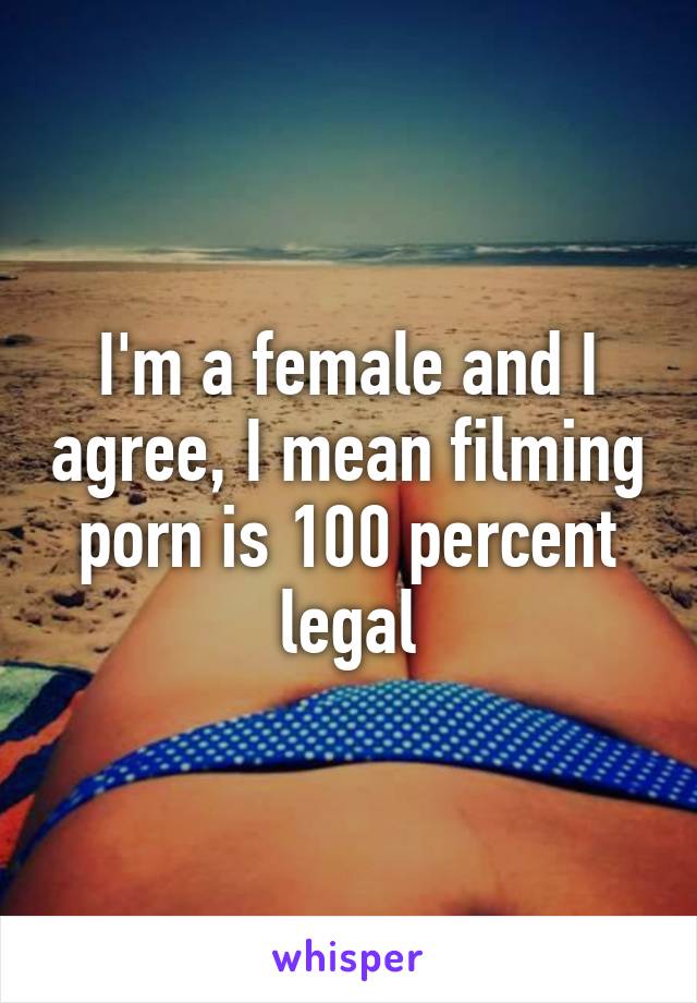 I'm a female and I agree, I mean filming porn is 100 percent legal