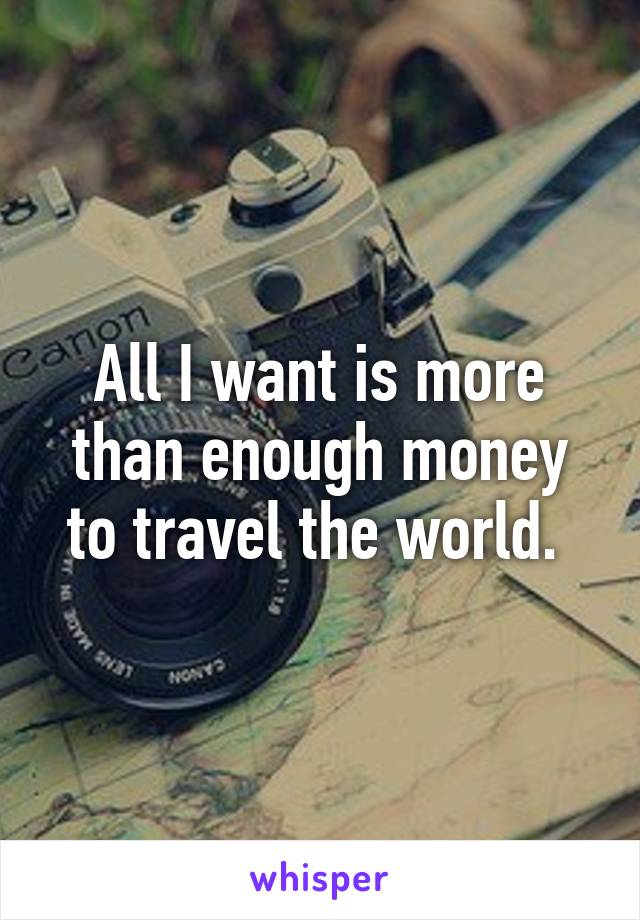 All I want is more than enough money to travel the world. 