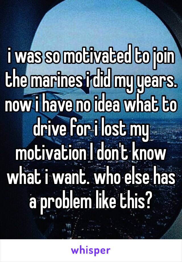 i was so motivated to join the marines i did my years. now i have no idea what to drive for i lost my motivation I don't know what i want. who else has a problem like this?