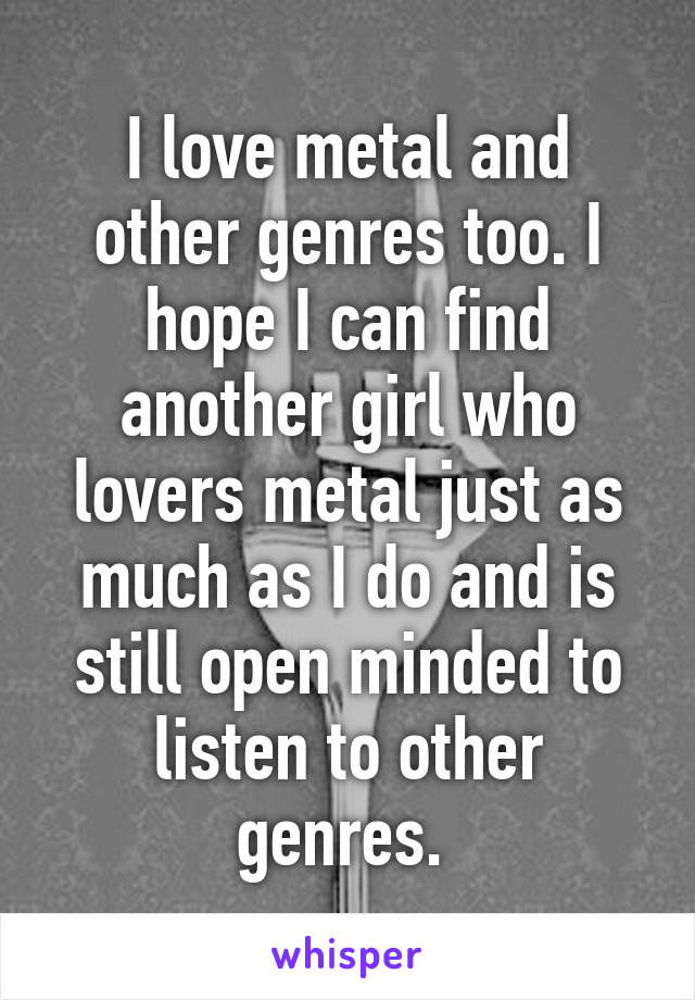 I love metal and other genres too. I hope I can find another girl who lovers metal just as much as I do and is still open minded to listen to other genres. 