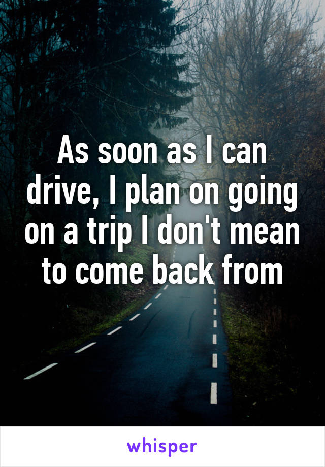 As soon as I can drive, I plan on going on a trip I don't mean to come back from
