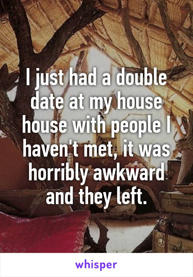 I just had a double date at my house house with people I haven't met, it was horribly awkward and they left.