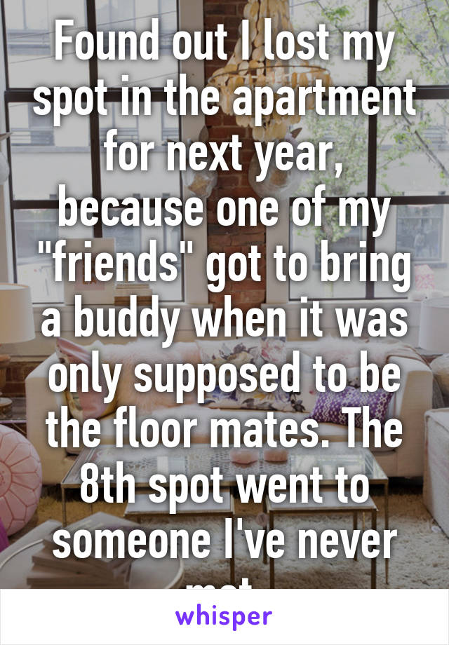 Found out I lost my spot in the apartment for next year, because one of my "friends" got to bring a buddy when it was only supposed to be the floor mates. The 8th spot went to someone I've never met.