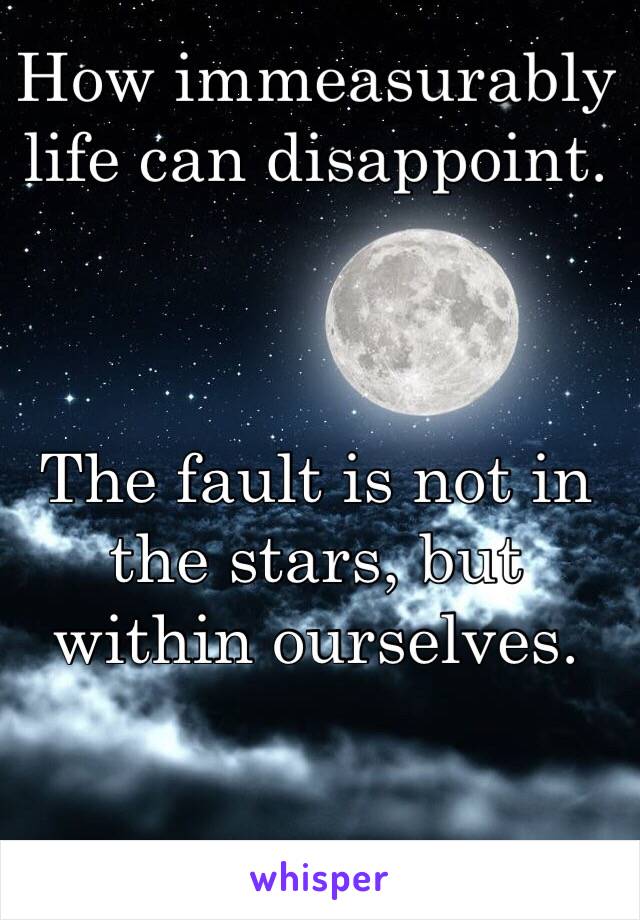 How immeasurably life can disappoint. 



The fault is not in the stars, but within ourselves. 