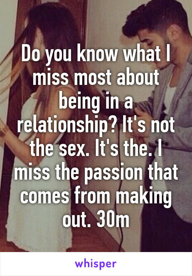 Do you know what I miss most about being in a relationship? It's not the sex. It's the. I miss the passion that comes from making out. 30m