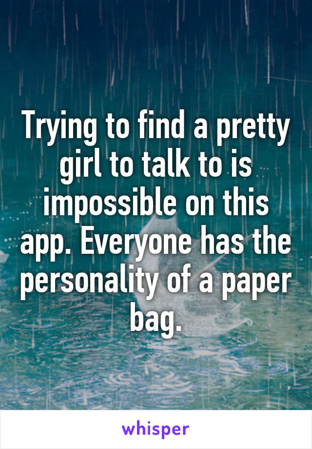 Trying to find a pretty girl to talk to is impossible on this app. Everyone has the personality of a paper bag.