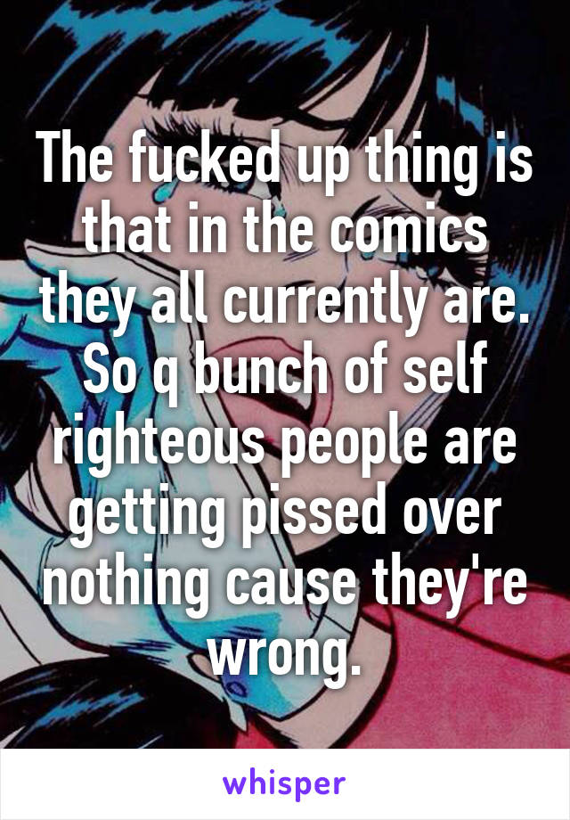 The fucked up thing is that in the comics they all currently are. So q bunch of self righteous people are getting pissed over nothing cause they're wrong.