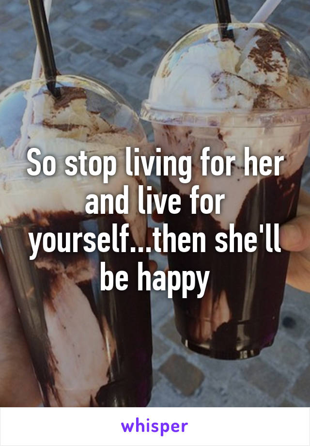 So stop living for her and live for yourself...then she'll be happy