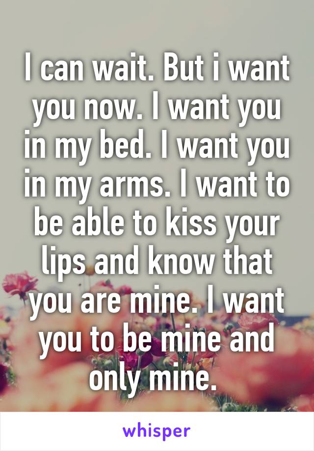 I can wait. But i want you now. I want you in my bed. I want you in my arms. I want to be able to kiss your lips and know that you are mine. I want you to be mine and only mine. 