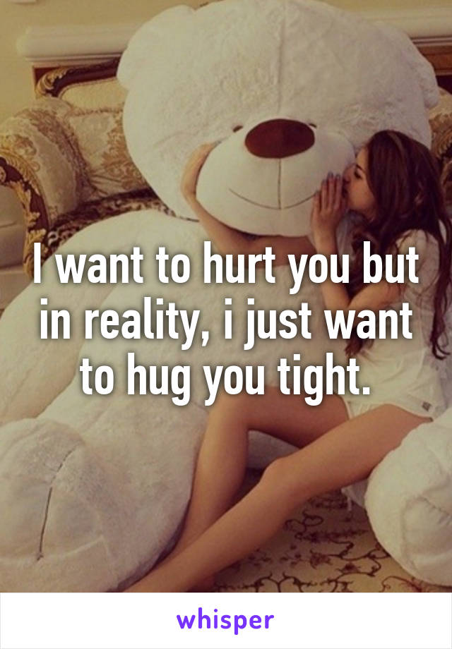 I want to hurt you but in reality, i just want to hug you tight.