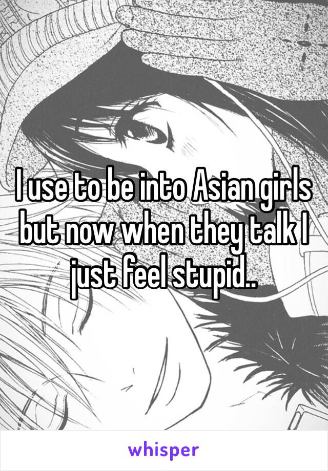 I use to be into Asian girls but now when they talk I just feel stupid..