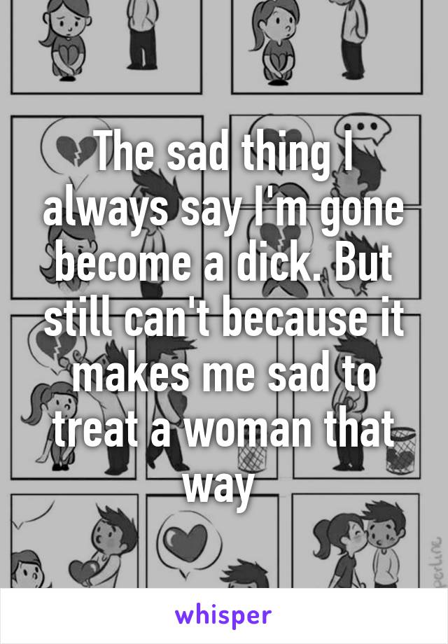 The sad thing I always say I'm gone become a dick. But still can't because it makes me sad to treat a woman that way 