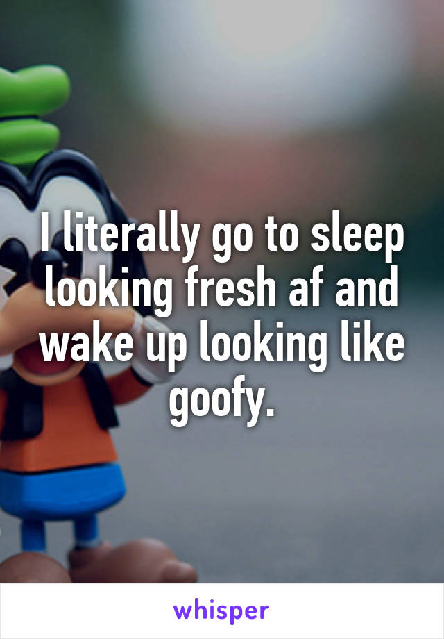 I literally go to sleep looking fresh af and wake up looking like goofy.