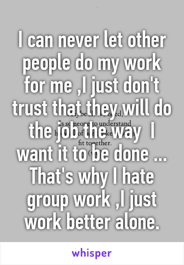 I can never let other people do my work for me ,I just don't trust that they will do the job the way  I want it to be done ... That's why I hate group work ,I just work better alone.
