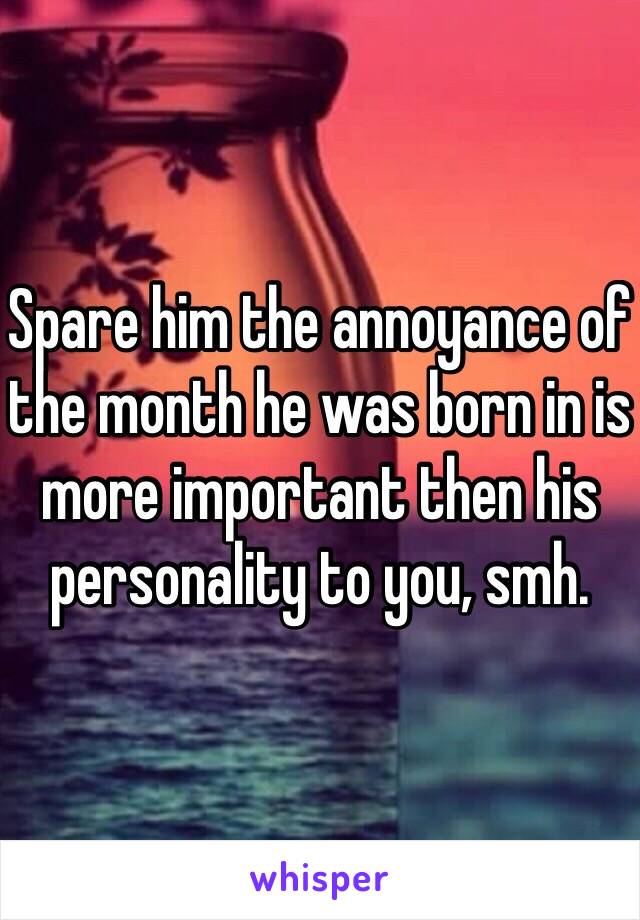 Spare him the annoyance of the month he was born in is more important then his personality to you, smh.