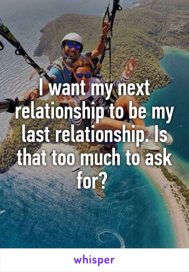 I want my next relationship to be my last relationship. Is that too much to ask for? 