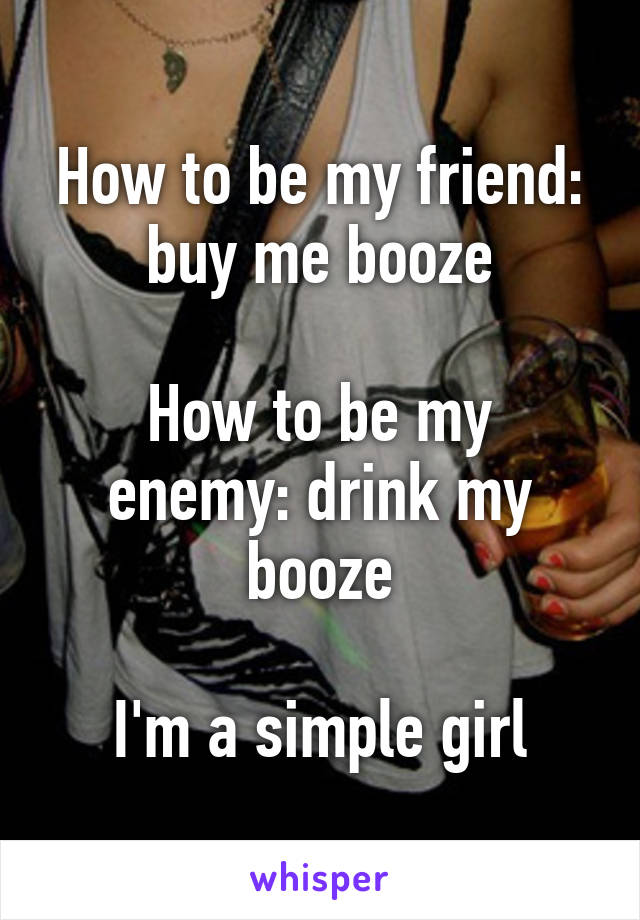 How to be my friend: buy me booze

How to be my enemy: drink my booze

I'm a simple girl