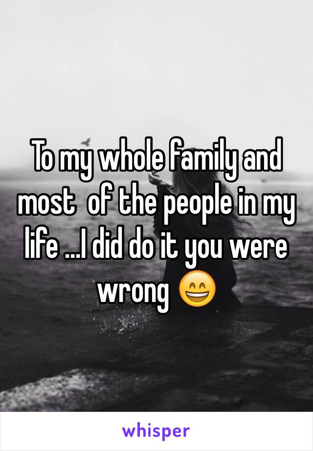 To my whole family and most  of the people in my life ...I did do it you were wrong 😄