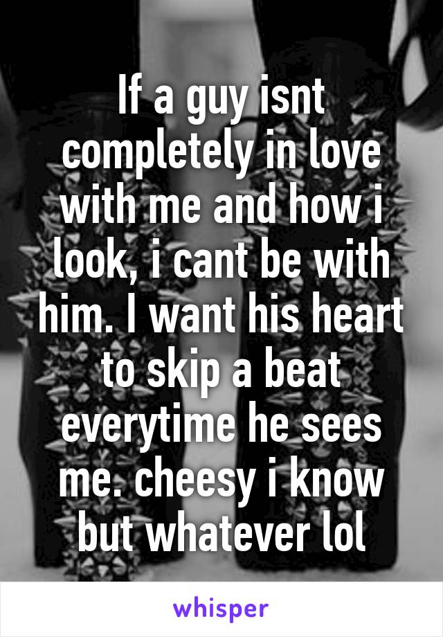 If a guy isnt completely in love with me and how i look, i cant be with him. I want his heart to skip a beat everytime he sees me. cheesy i know but whatever lol