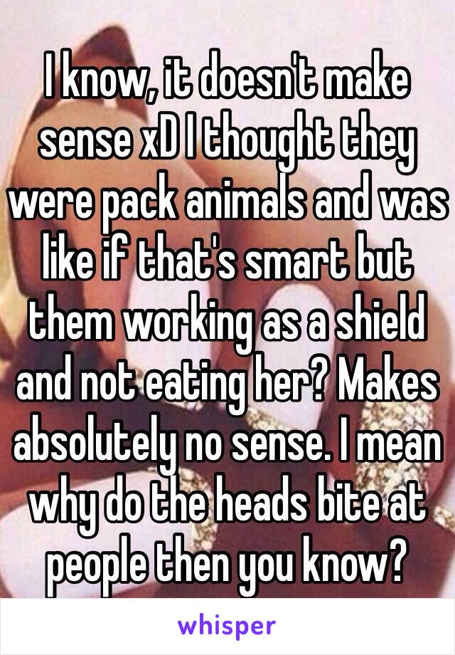 I know, it doesn't make sense xD I thought they were pack animals and was like if that's smart but them working as a shield and not eating her? Makes absolutely no sense. I mean why do the heads bite at people then you know? 