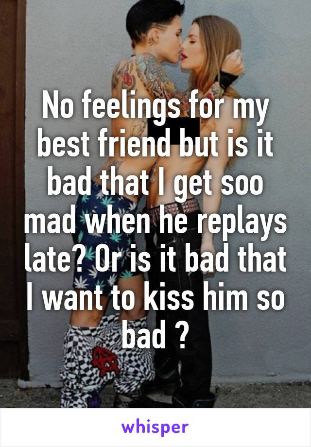 No feelings for my best friend but is it bad that I get soo mad when he replays late? Or is it bad that I want to kiss him so bad ?