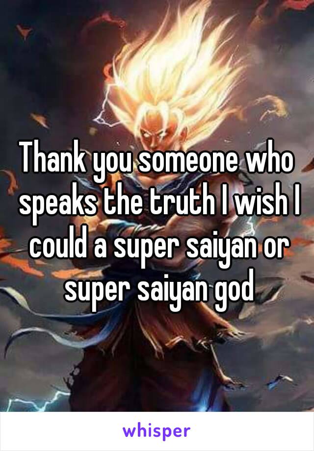 Thank you someone who speaks the truth I wish I could a super saiyan or super saiyan god
