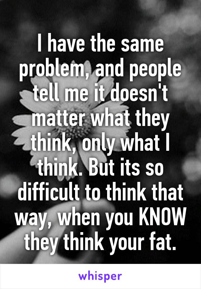 I have the same problem, and people tell me it doesn't matter what they think, only what I think. But its so difficult to think that way, when you KNOW they think your fat.