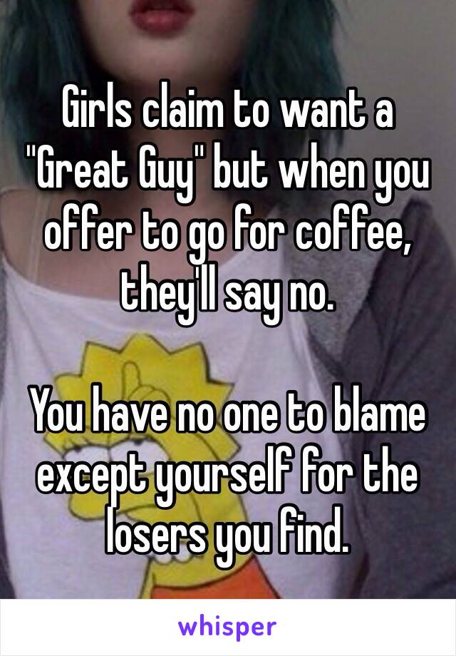 Girls claim to want a "Great Guy" but when you offer to go for coffee, they'll say no.

You have no one to blame except yourself for the losers you find.