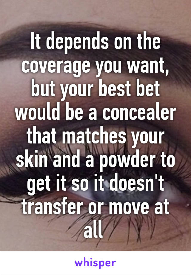 It depends on the coverage you want, but your best bet would be a concealer that matches your skin and a powder to get it so it doesn't transfer or move at all 