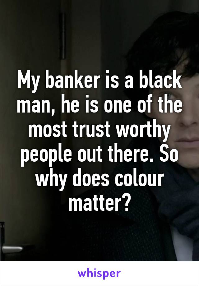 My banker is a black man, he is one of the most trust worthy people out there. So why does colour matter?