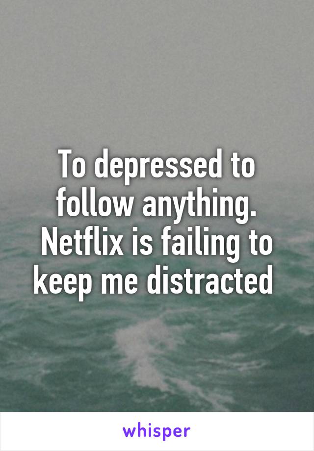 To depressed to follow anything. Netflix is failing to keep me distracted 