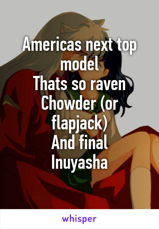 Americas next top model
Thats so raven
Chowder (or flapjack)
And final
Inuyasha
