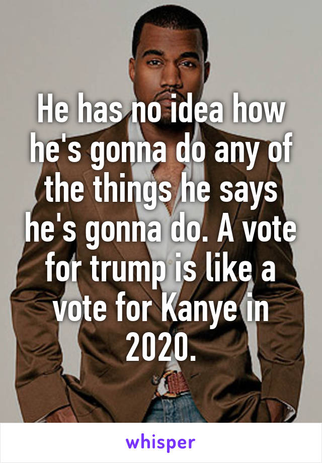 He has no idea how he's gonna do any of the things he says he's gonna do. A vote for trump is like a vote for Kanye in 2020.