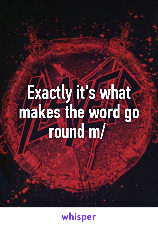 Exactly it's what makes the word go round \m/ 