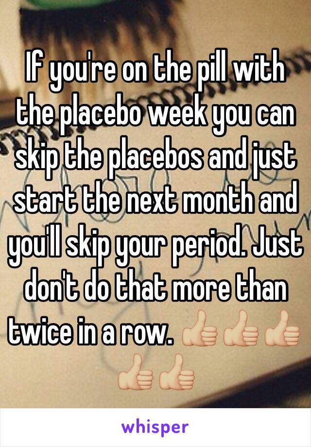 If you're on the pill with the placebo week you can skip the placebos and just start the next month and you'll skip your period. Just don't do that more than twice in a row. 👍🏼👍🏼👍🏼👍🏼👍🏼