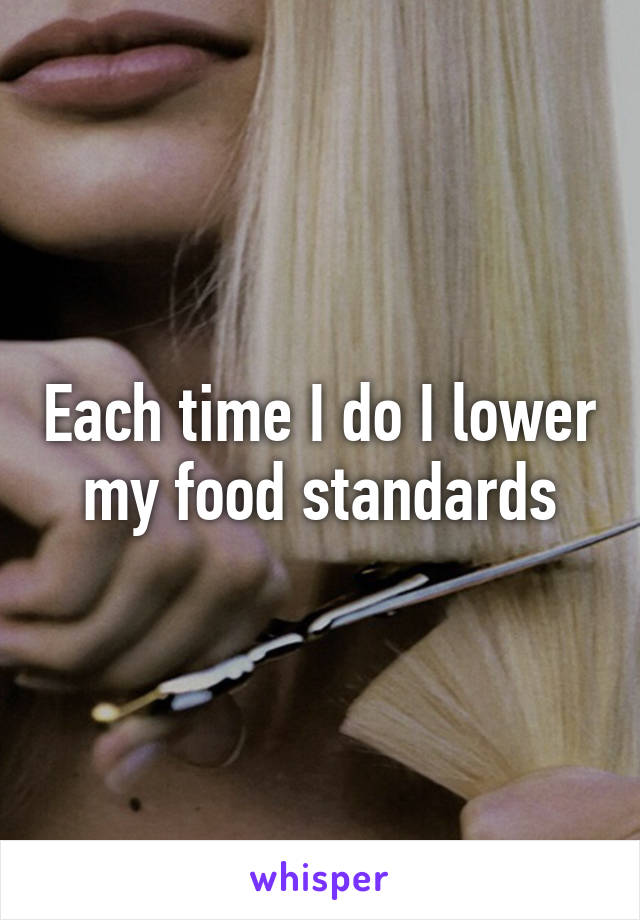 Each time I do I lower my food standards