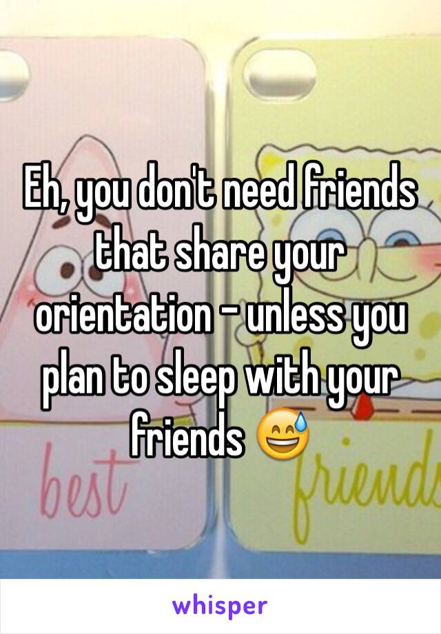 Eh, you don't need friends that share your orientation - unless you plan to sleep with your friends 😅
