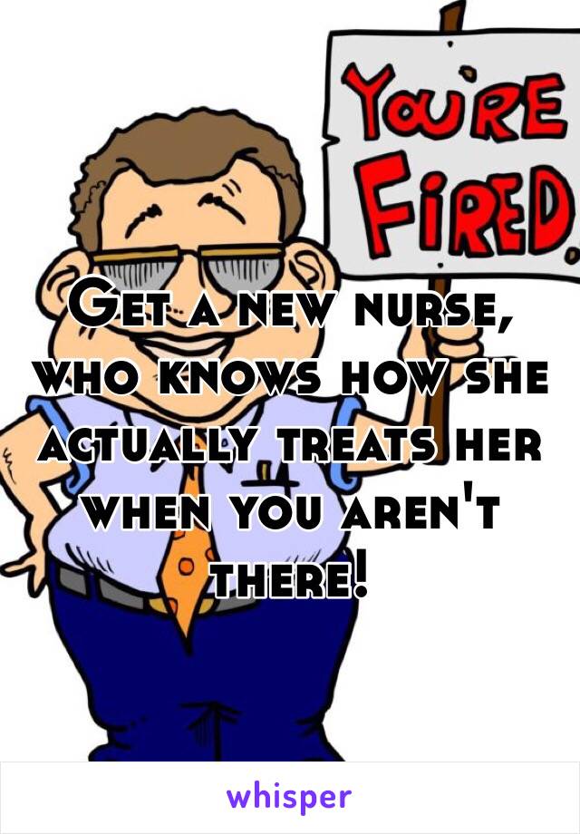 Get a new nurse, who knows how she actually treats her when you aren't there!