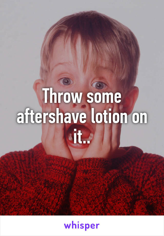 Throw some aftershave lotion on it..