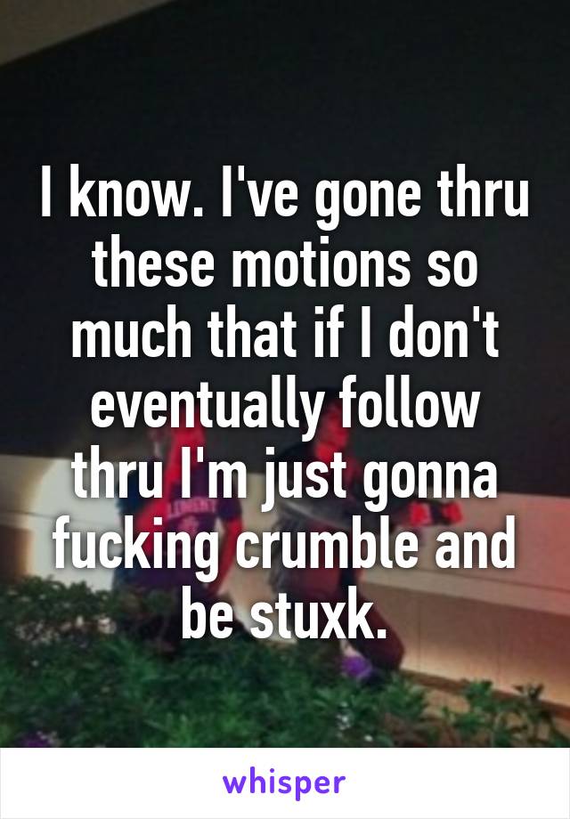 I know. I've gone thru these motions so much that if I don't eventually follow thru I'm just gonna fucking crumble and be stuxk.