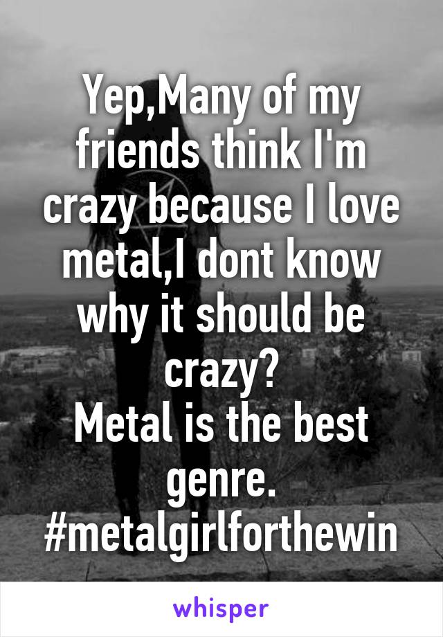 Yep,Many of my friends think I'm crazy because I love metal,I dont know why it should be crazy?
Metal is the best genre.
#metalgirlforthewin