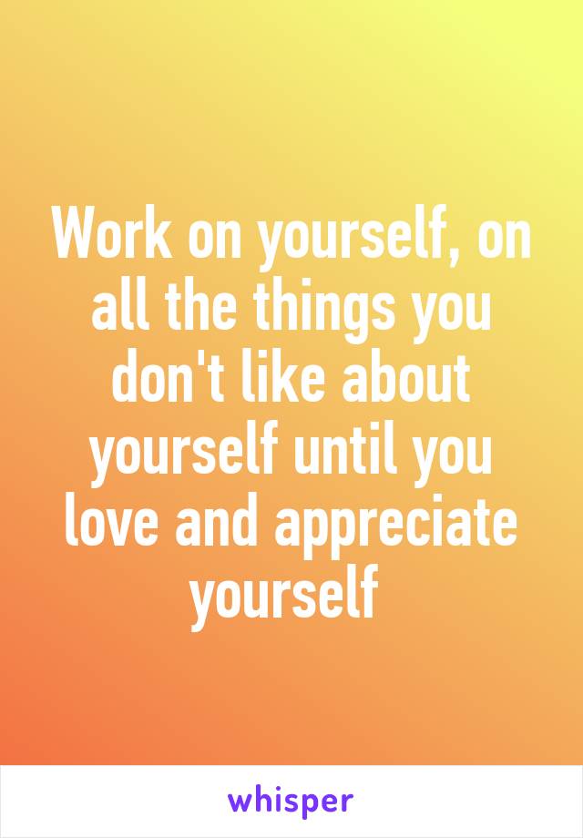 Work on yourself, on all the things you don't like about yourself until you love and appreciate yourself 