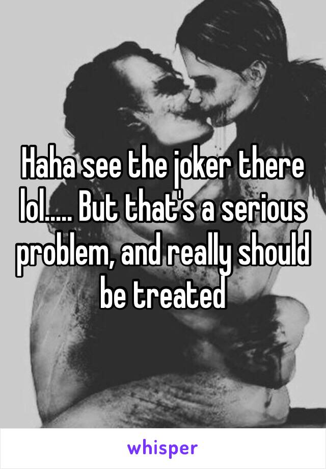 Haha see the joker there lol..... But that's a serious problem, and really should be treated 