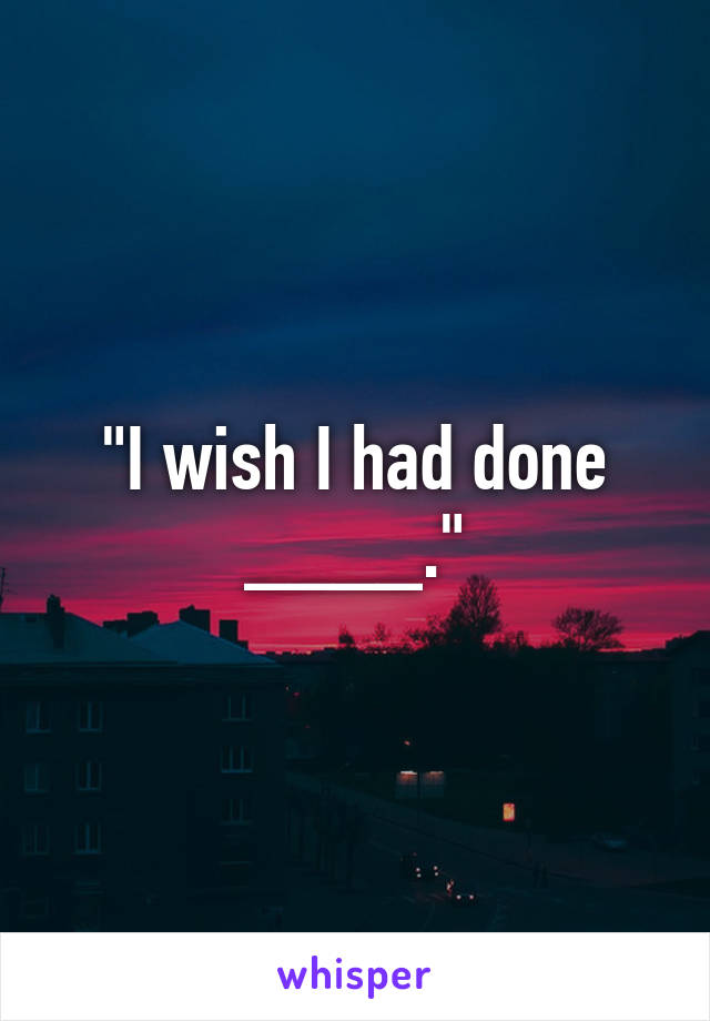 "I wish I had done ____."